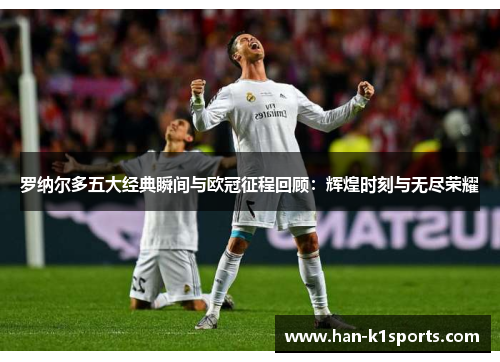 罗纳尔多五大经典瞬间与欧冠征程回顾：辉煌时刻与无尽荣耀
