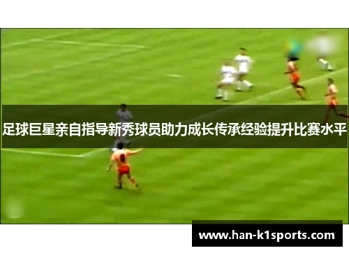 足球巨星亲自指导新秀球员助力成长传承经验提升比赛水平
